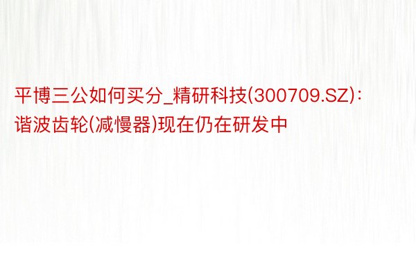 平博三公如何买分_精研科技(300709.SZ)：谐波齿轮(减慢器)现在仍在研发中