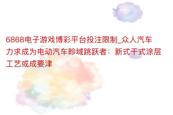 6868电子游戏博彩平台投注限制_众人汽车力求成为电动汽车畛域跳跃者：新式干式涂层工艺或成要津
