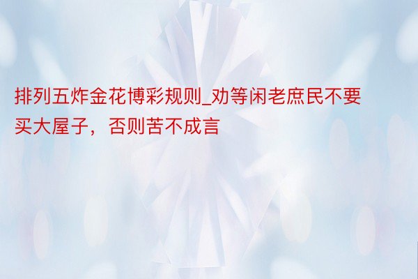 排列五炸金花博彩规则_劝等闲老庶民不要买大屋子，否则苦不成言