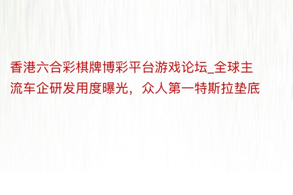 香港六合彩棋牌博彩平台游戏论坛_全球主流车企研发用度曝光，众人第一特斯拉垫底